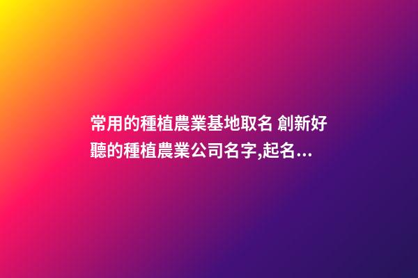 常用的種植農業基地取名 創新好聽的種植農業公司名字,起名之家-第1張-公司起名-玄機派